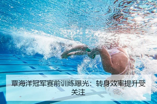 覃海洋冠军赛前训练曝光：转身效率提升受关注